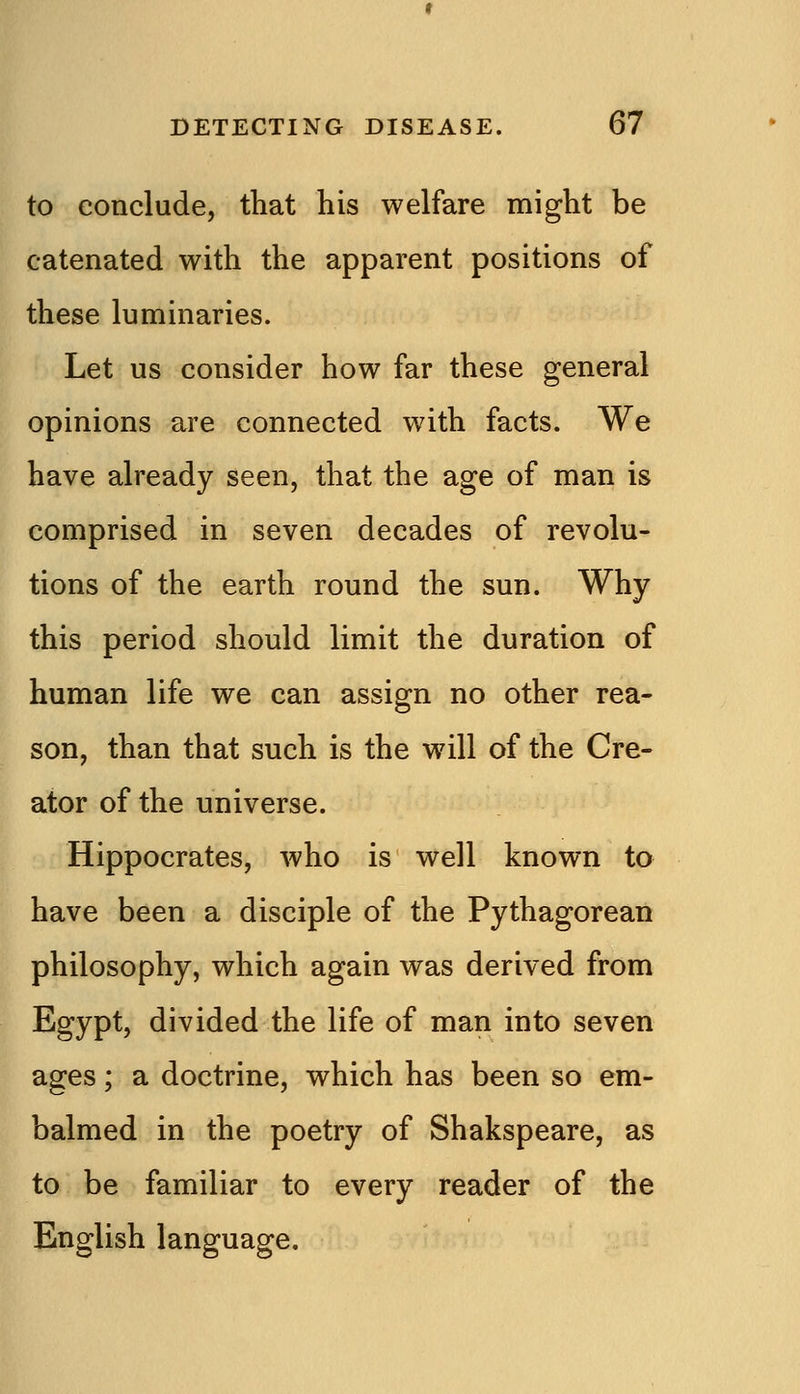 to conclude, that his welfare might be catenated with the apparent positions of these luminaries. Let us consider how far these general opinions are connected with facts. We have already seen, that the age of man is comprised in seven decades of revolu- tions of the earth round the sun. Why this period should limit the duration of human life we can assign no other rea- son, than that such is the will of the Cre- ator of the universe. Hippocrates, who is well known to have been a disciple of the Pythagorean philosophy, which again was derived from Egypt, divided the life of man into seven ages; a doctrine, which has been so em- balmed in the poetry of Shakspeare, as to be familiar to every reader of the English language.