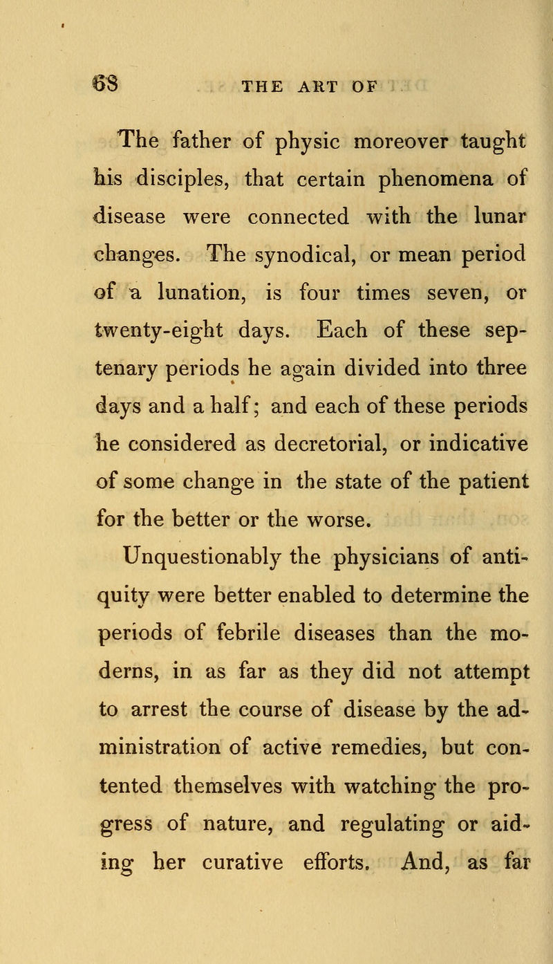 The father of physic moreover taught kis disciples, that certain phenomena of disease were connected with the lunar changes. The synodical, or mean period of B. lunation, is four times seven, or twenty-eight days. Each of these sep- tenary periods he again divided into three days and a half; and each of these periods he considered as decretorial, or indicative of some change in the state of the patient for the better or the worse. Unquestionably the physicians of anti- quity were better enabled to determine the periods of febrile diseases than the mo- derns, in as far as they did not attempt to arrest the course of disease by the ad- ministration of active remedies, but con- tented themselves with watching the pro- gress of nature, and regulating or aid- ing her curative efforts. And, as far