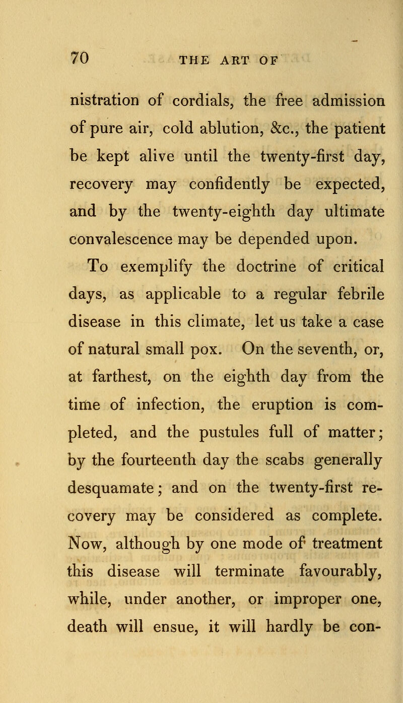 nistration of cordials, the free admission of pure air, cold ablution, &c., the patient be kept alive until the twenty-first day, recovery may confidently be expected, and by the twenty-eighth day ultimate convalescence may be depended upon. To exemplify the doctrine of critical days, as applicable to a regular febrile disease in this climate, let us take a case of natural small pox. On the seventh, or, at farthest, on the eighth day from the time of infection, the eruption is com- pleted, and the pustules full of matter; by the fourteenth day the scabs generally desquamate; and on the twenty-first re- covery may be considered as complete. Now, although by one mode of treatment this disease will terminate favourably, while, under another, or improper one, death will ensue, it will hardly be con-