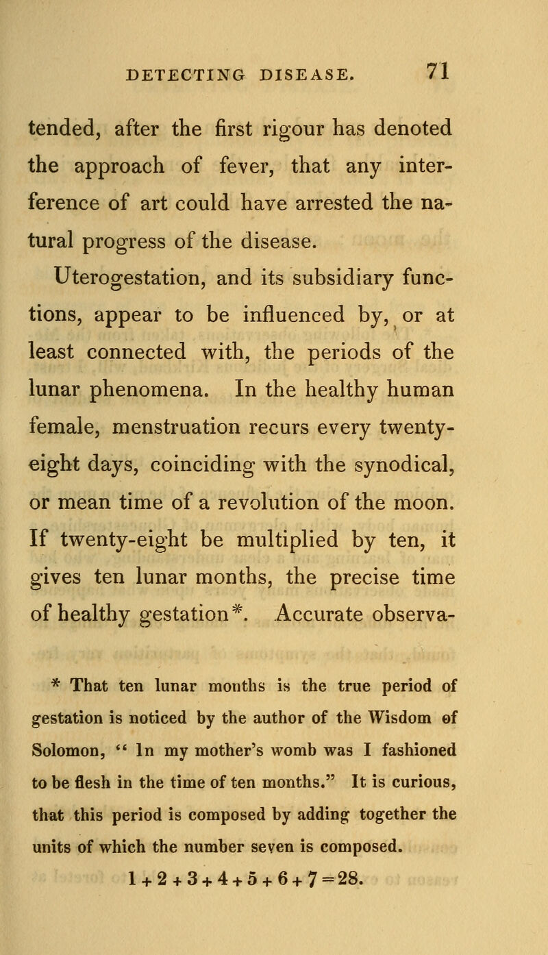 tended, after the first rigour has denoted the approach of fever, that any inter- ference of art could have arrested the na- tural progress of the disease. Uterogestation, and its subsidiary func- tions, appear to be influenced by, or at least connected with, the periods of the lunar phenomena. In the healthy human female, menstruation recurs every twenty- eight days, coinciding with the synodical, or mean time of a revolution of the moon. If twenty-eight be multiplied by ten, it gives ten lunar months, the precise time of healthy gestation*. Accurate observa- * That ten lunar months is the true period of gestation is noticed by the author of the Wisdom of Solomon, In my mother's womb was I fashioned to be flesh in the time of ten months. It is curious, that this period is composed by adding together the units of which the number seven is composed. 1 + 2 + 3 + 4 + 5 + 6 + 7 = 28.