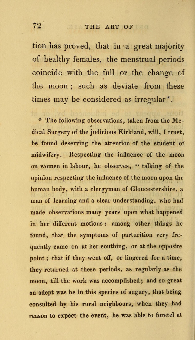 tion has proved, that in a great majority of healthy females, the menstrual periods coincide with the full or the change of the moon; such as deviate from these times may be considered as irregular*. * The following observations, taken from the Me- dical Surgery of the judicious Kirkland, will, I trust, be found deserving: the attention of the student of midwifery. Respecting the influence of the moon on women in labour, he observes,  talking of the opinion respecting the influence of the moon upon the human body, with a clergyman of Gloucestershire, a man of learning and a clear understanding, who had made observations many years upon what happened in her different motions : amon^ other things he found, that the symptoms of parturition very fre- quently came on at her southing, or at the opposite point; that if they went off, or lingered for a time, they returned at these periods, as regularly as the moon, till the work was accomplished; and so great an adept was he in this species of augury, that being consulted by his rural neighbours, when they had reason to expect the event, he was able to foretel at