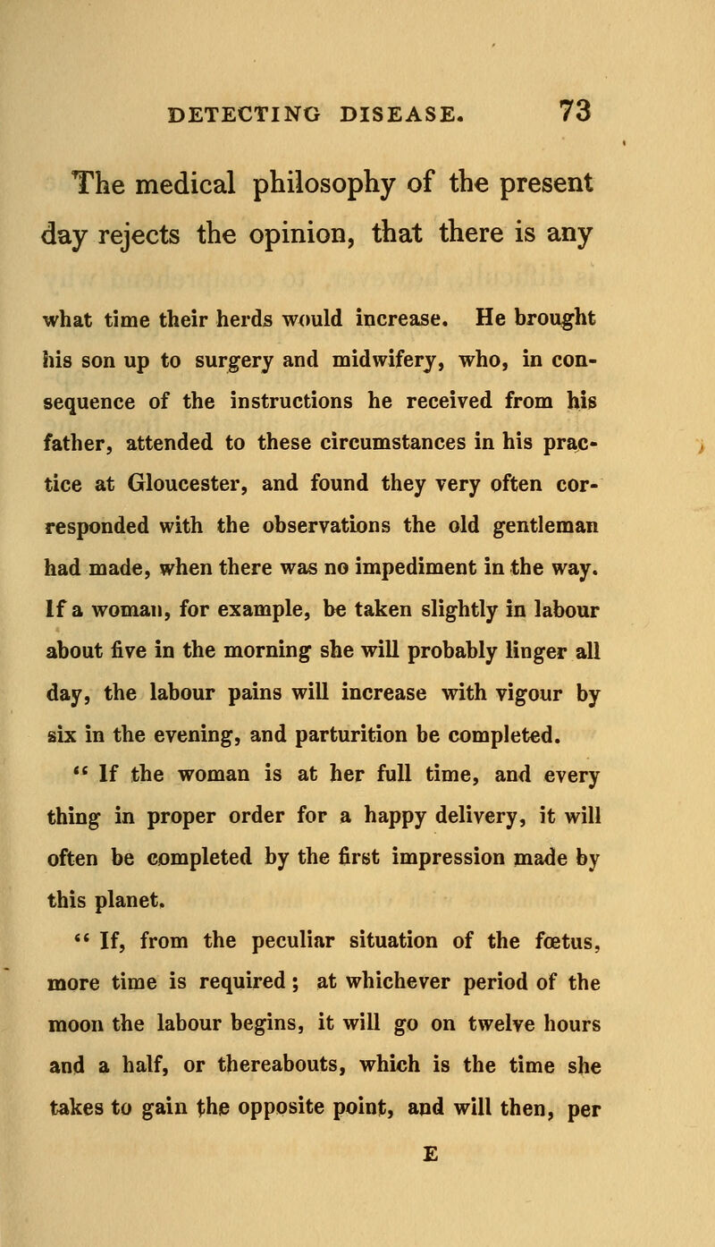 The medical philosophy of the present day rejects the opinion, that there is any what time their herds would increase. He brought his son up to surgery and midwifery, who, in con- sequence of the instructions he received from his father, attended to these circumstances in his prac- tice at Gloucester, and found they very often cor- responded with the observations the old gentleman had made, when there was no impediment in the way. If a woman, for example, be taken slightly in labour about five in the morning she will probably linger all day, the labour pains will increase with vigour by six in the evening, and parturition be completed.  If the woman is at her full time, and every thing in proper order for a happy delivery, it will often be completed by the first impression made by this planet, ** If, from the peculiar situation of the foetus, more time is required; at whichever period of the moon the labour begins, it will go on twelve hours and a half, or thereabouts, which is the time she takes to gain the opposite point, and will then, per £