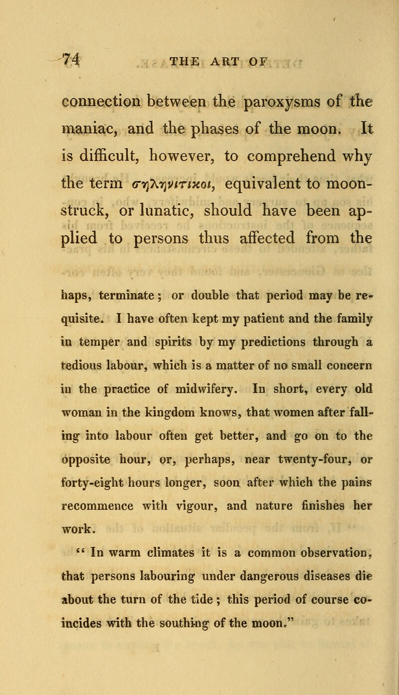 connection between the paroxysms of tlie maniac, and the phases of the moon. It is difficult, however, to comprehend why the term (rrjT^rjViriKoi, equivalent to moon- struck, or lunatic, should have been ap- plied to persons thus affected from the haps, terminate; or double that period may be re- quisite. I have often kept my patient and the family in temper and spirits by my predictions through a tedious labour, which is a matter of no small concern in the practice of midwifery. In short, every old woman in the kingdom knows, that women after fall- ing into labour often get better, and go on to the opposite hour, or, perhaps, near twenty-four, or forty-eight hours longer, soon after which the pains recommence with vigour, and nature finishes her work.  In warm climates it is a common observation, that persons labouring under dangerous diseases die about the turn of the tide ; this period of course co- incides with the southing of the moon.