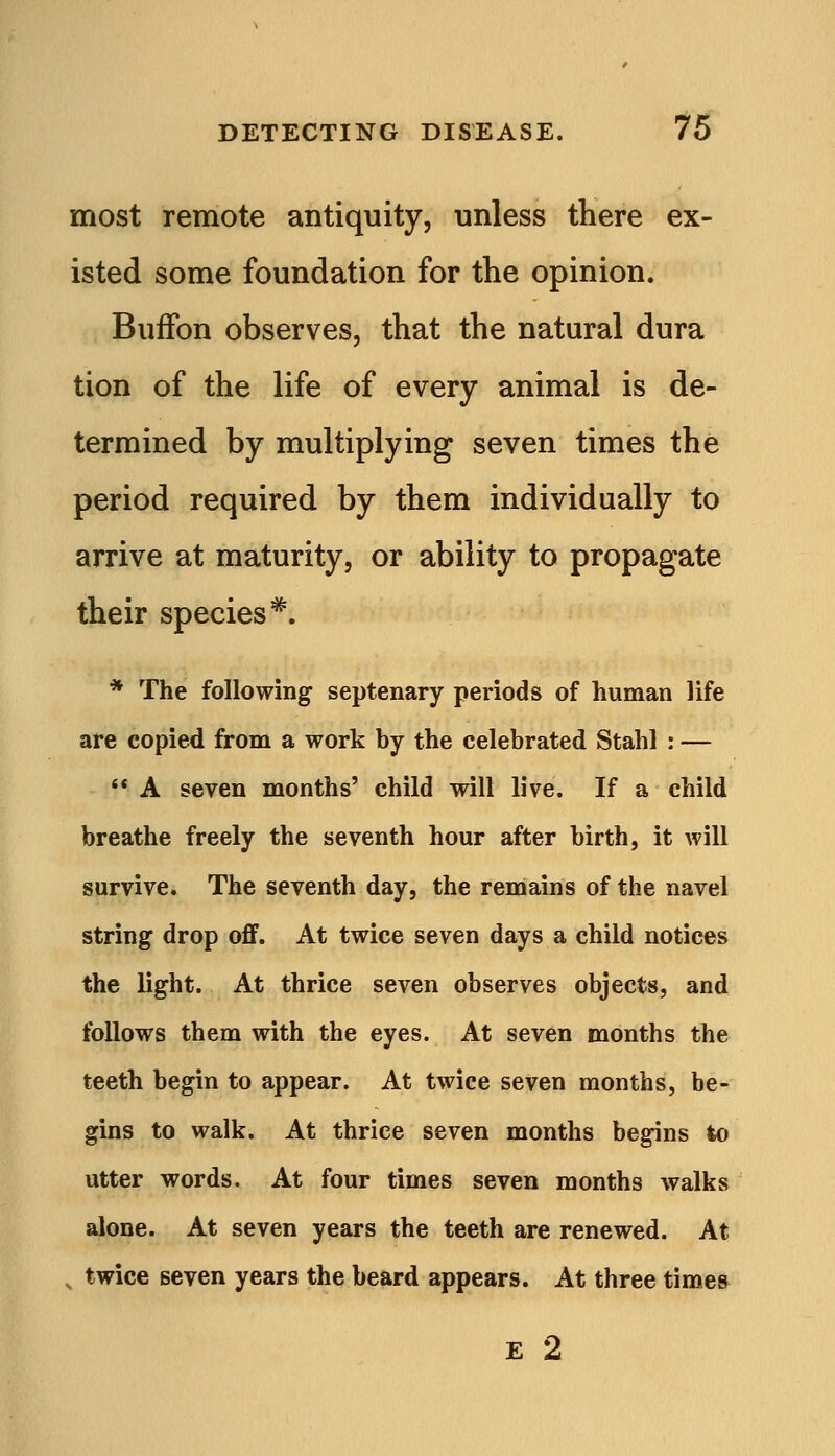 most remote antiquity, unless there ex- isted some foundation for the opinion. Buifon observes, that the natural dura tion of the life of every animal is de- termined by multiplying seven times the period required by them individually to arrive at maturity, or ability to propagate their species^. * The following septenary periods of human life are copied from a work by the celebrated Stahl : —  A seven months' child will live. If a child breathe freely the seventh hour after birth, it will survive. The seventh day, the remains of the navel string drop oflF. At twice seven days a child notices the light. At thrice seven observes objects, and follows them with the eyes. At seven months the teeth begin to appear. At twice seven months, be- gins to walk. At thrice seven months begins to utter words. At four times seven months walks alone. At seven years the teeth are renewed. At , twice seven years the beard appears. At three times