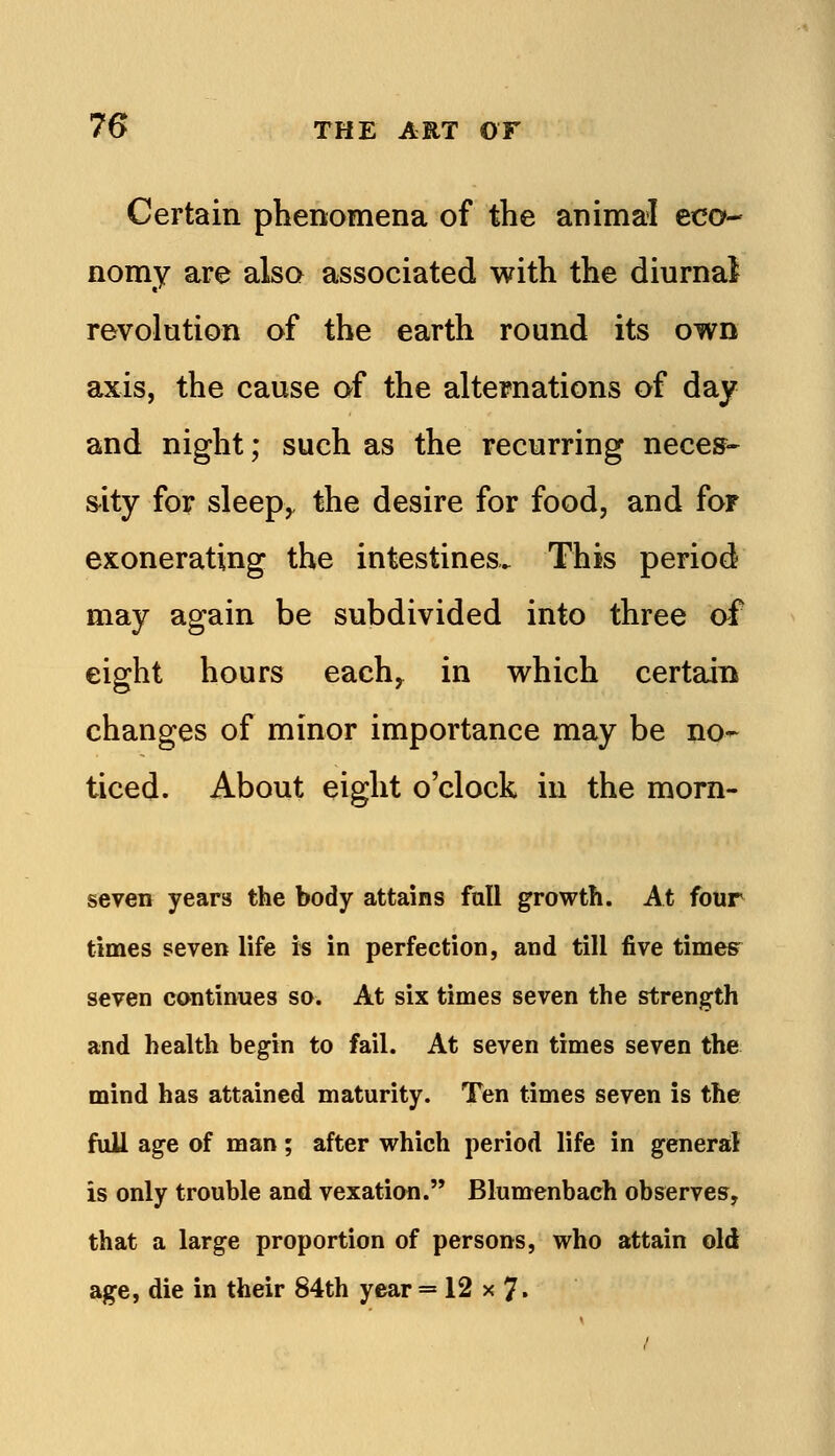 Certain phenomena of the animal eco- nomy are also associated with the diurnal revolution of the earth round its own axis, the cause of the alternations of day and night; such as the recurring nece^- s^ity for sleep^ the desire for food, and for exonerating the intestines. This period may again be subdivided into three af eight hours each,^ in which certain changes of minor importance may be no- ticed. About eight o'clock in the morn- seven years the body attains fall growth. At four times seven life is in perfection, and till five times^ seven continues so. At six times seven the strength and health begin to fail. At seven times seven the mind has attained maturity. Ten times seven is the fuU age of man; after which period life in general is only trouble and vexation. Blumenbach observes, that a large proportion of persons, who attain old age, die in their 84th year = 12 x 7.