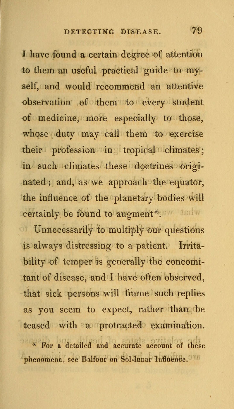 I have found a certain degree of attention to them an useful practical guide to my- self, and would recommend an attentive observation of them to every student of medicine, more especially to those, whose duty may call them to exercise their profession in tropical climates; in such climates these doctrines origi- nated; and, as we approach the equator, the influence of the planetary bodies will certainly be found to augment*. Unnecessarily to multiply our questions is always distressing to a patient. Irrita- bility of temper is generally the concomi- tant of disease, and I have often observed, that sick persons will frame such replies as you seem to expect, rather than be teased with a protracted examination. * For a detailed and accurate account of these phenomena, see Balfour on S6l-lunar Inflftenbe.