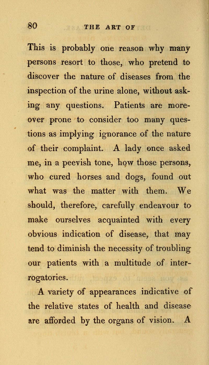 This is probably one reason why many persons resort to those, who pretend to discover the nature of diseases from the inspection of the urine alone, without ask- ing any questions. Patients are more- over prone to consider too many ques- tions as implying ignorance of the nature of their complaint, A lady once asked me, in a peevish tone, hgw those persons, who cured horses and dogs, found out what was the matter with them. We should, therefore, carefully endeavour to make ourselves acquainted with every obvious indication of disease, that may tend to diminish the necessity of troubling our patients with a multitude of inter- rogatories. A variety of appearances indicative of the relative states of health and disease are afforded by the organs of vision. A