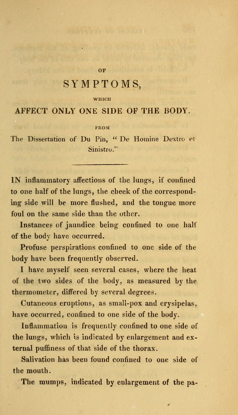 OF SYMPTOMS, WHICH AFFECT ONLY ONE SIDE OF THE BODY, FROM The Dissertation of Du Pin,  De Homine Dextro et Sinistro. IN inflammatory affections of the lungs, if confined to one half of the lungs, the cheek of the correspond- ing side will be more flushed, and the tongue more foul on the same side than the other. Instances of jaundice being confined to one half of the body have occurred. Profuse perspirations confined to one side of the body have been frequently observed. I have myself seen several cases, where the heat of the two sides of the body, as measured by the thermometer, differed by several degrees. Cutaneous eruptions, as small-pox and erysipelas, have occurred, confined to one side of the body. Inflammation is frequently confined to one side of the lungs, which is indicated by enlargement and ex- ternal puffiness of that side of the thorax. Salivation has been found confined to one side of the mouth. The mumps, indicated by enlargement of the pa-