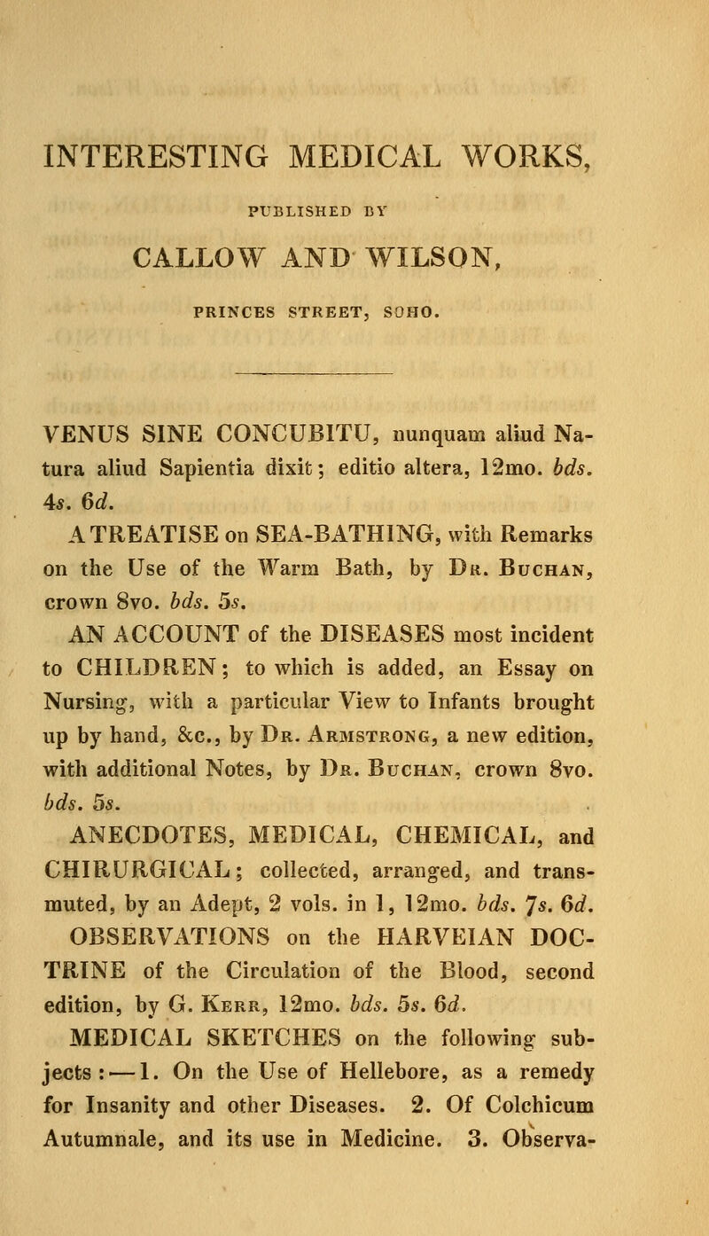 INTERESTING MEDICAL WORKS, PUBLISHED BV CALLOW AND WILSON, PRINCES STREET, SOHO. VENUS SINE CONCUBITU, iiunquam aliud Na- tura aliud Sapientia dixit; editio altera, 12mo. bds. 4*. M. A TREATISE on SEA-BATHING, with Remarks on the Use of the Warm Bath, by Du. Buchan, crown 8vo. hds. 5s. AN ACCOUNT of the DISEASES most incident to CHILDREN; to which is added, an Essay on Nursing, with a particular View to Infants brought up by hand, &c., by Dr. Arbistrong, a new edition, with additional Notes, by Dr. Buchan, crown 8vo. bds. 5s. ANECDOTES, MEDICAL, CHEMICAL, and CHIRURGICAL; collected, arranged, and trans- muted, by an Adept, 2 vols, in 1, 12mo. bds. 'Js. 6d. OBSERVATIONS on the HARVEIAN DOC- TRINE of the Circulation of the Blood, second edition, by G. Kerr, I2mo. bds. 5s. 6d. MEDICAL SKETCHES on the following sub- jects :— I. On the Use of Hellebore, as a remedy for Insanity and other Diseases. 2. Of Colchicum Autumnale, and its use in Medicine. 3. Observa-