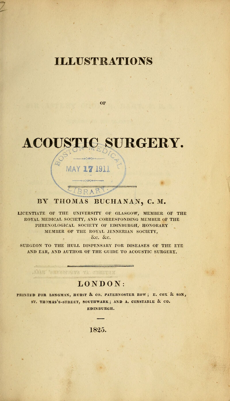 ILLUSTRATIONS OF ACOUSTIC SURGERY. MAY 17191i BY THOMAS BUCHANAN, C. M. LICENTIATE OF THE UNIVERSITY OF GLASGOW, MEMBER OF THE ROYAL MEDICAL SOCIETY, AND CORRESPONDING MEMBER OF THE PHRENOLOGICAL SOCIETY OF EDINBURGH, HONORARY MEMBER OF THE ROYAL JENNERIAN SOCIETY, &C. &C. SURGEON TO THE HULL DISPENSARY FOR DISEASES OF THE EYE AND EAR, AND AUTHOR OF THE GUIDE TO ACOUSTIC SURGERY. LONDON PRINTED FOR LONGMAN, HURST & CO. PATERNOSTER ROW; E. COX & SON, ST. THOMAS'S-STREET, SOUTHTVARK ; AND A. CONSTABLE & CO. EDINBURGH. 1825.