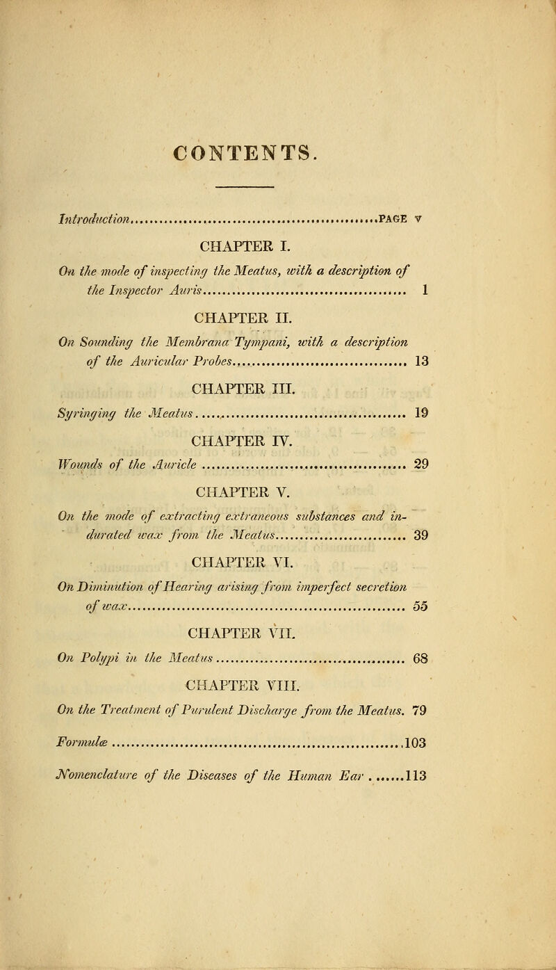 CONTENTS. Introduction PAGE v CHAPTER I. On the mode of inspecting the Meatus, ivith a description of the Inspector Auris.... 1 CHAPTER II. On Sounding the Membrana Tympani, toith a description of the Auricular Probes 13 CHAPTER III. Syringing the Meatus 19 CHAPTER IV. Wounds of the Auricle 29 CHAPTER V. On the mode of extracting extraneotts substances and in- durated ivax from the Meatus 39 CHAPTER VI. On Diminution of Hearing arising from imperfect secretioti of zoax 55 CHAPTER VII. On Polypi in the Meatus 68 CHAPTER VIII. On the Treatment of Pundent Discharge from the Meatus. 79 Formula 103 Nomenclature of the Diseases of the Human Ear 113
