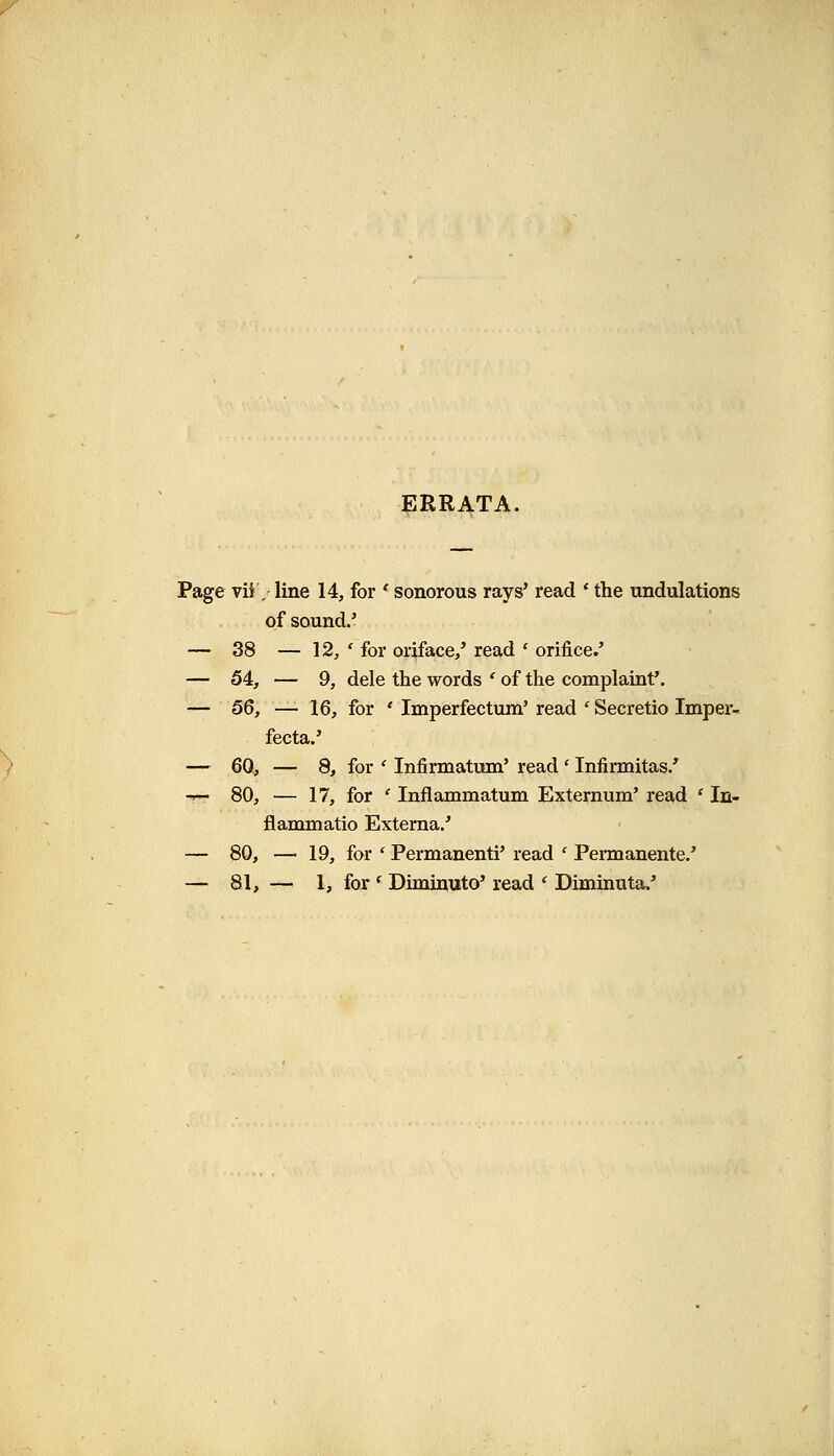 ERRATA. Page vii. line 14, for * sonorous rays' read ' the undulations of sound.' — 38 — 12, ' for oriface,' read ' orifice.' — 54, — 9, dele the words ' of the complaint'. — 56, — 16, for ' Imperfectum' read ' Secretio Imper- fecta.' — 60, — 8, for ' Infirmatum' read ' Infirmitas/ -r— 80, — 17, for ' Inflammatum Externum' read ' In- flammatio Externa.' — 80, — 19, for ' Permanenti' read ' Permanente.'