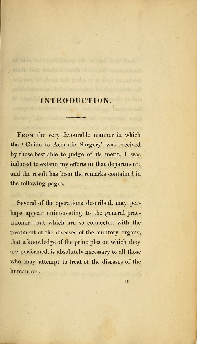 INTRODUCTION From the very favourable manner in which the ' Guide to Acoustic Surgery' was received by those best able to judge of its merit, I was induced to extend my efforts in that department; and the result has been the remarks contained in the following pages. Several of the operations described, may per- haps appear uninteresting to the general prac- titioner—but which are so connected with the treatment of the diseases of the auditory organs, that a knowledge of the principles on which they are performed, is absolutely necessary to all those who may attempt to treat of the diseases of the human ear. B