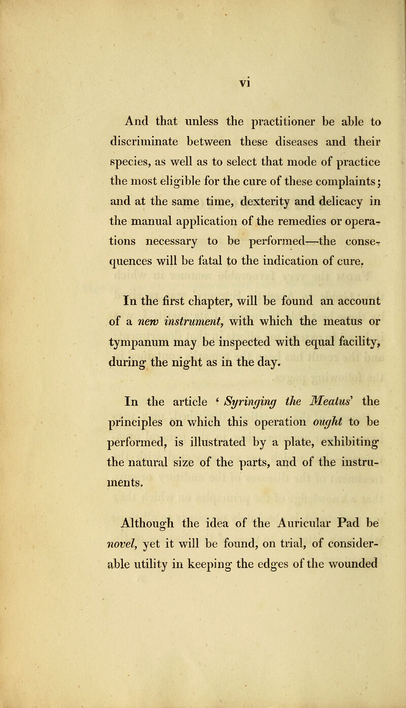 VI And that unless the practitioner be able to discriminate between these diseases and their species, as well as to select that mode of practice the most eligible for the cure of these complaints; and at the same time, dexterity and delicacy in the manual application of the remedies or opera- tions necessary to be performed—the conseT quences will be fatal to the indication of cure. In the first chapter, will be found an account of a new instrument, with which the meatus or tympanum may be inspected with equal facility, during the night as in the day. In the article * Syringing the Meatus1 the principles on which this operation ought to be performed, is illustrated by a plate, exhibiting the natural size of the parts, and of the instru- ments. Although the idea of the Auricular Pad be novel, yet it will be found, on trial, of consider- able utility in keeping the edges of the wounded