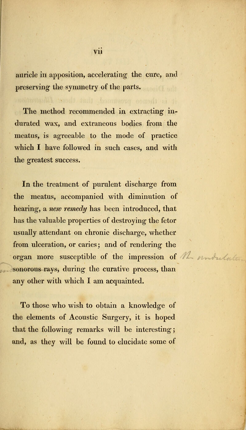 auricle in apposition, accelerating1 the cure, and preserving the symmetry of the parts. The method recommended in extracting in- durated wax, and extraneous bodies from the meatus, is agreeable to the mode of practice which I have followed in such cases, and with the greatest success. In the treatment of purulent discharge from the meatus, accompanied with diminution of hearing, a new remedy has been introduced, that has the valuable properties of destroying the fetor usually attendant on chronic discharge, whether from ulceration, or caries; and of rendering the organ more susceptible of the impression of sonorous rays, during the curative process, than any other with which I am acquainted. To those who wish to obtain a knowledge of the elements of Acoustic Surgery, it is hoped that the following remarks will be interesting; and, as they will be found to elucidate some of