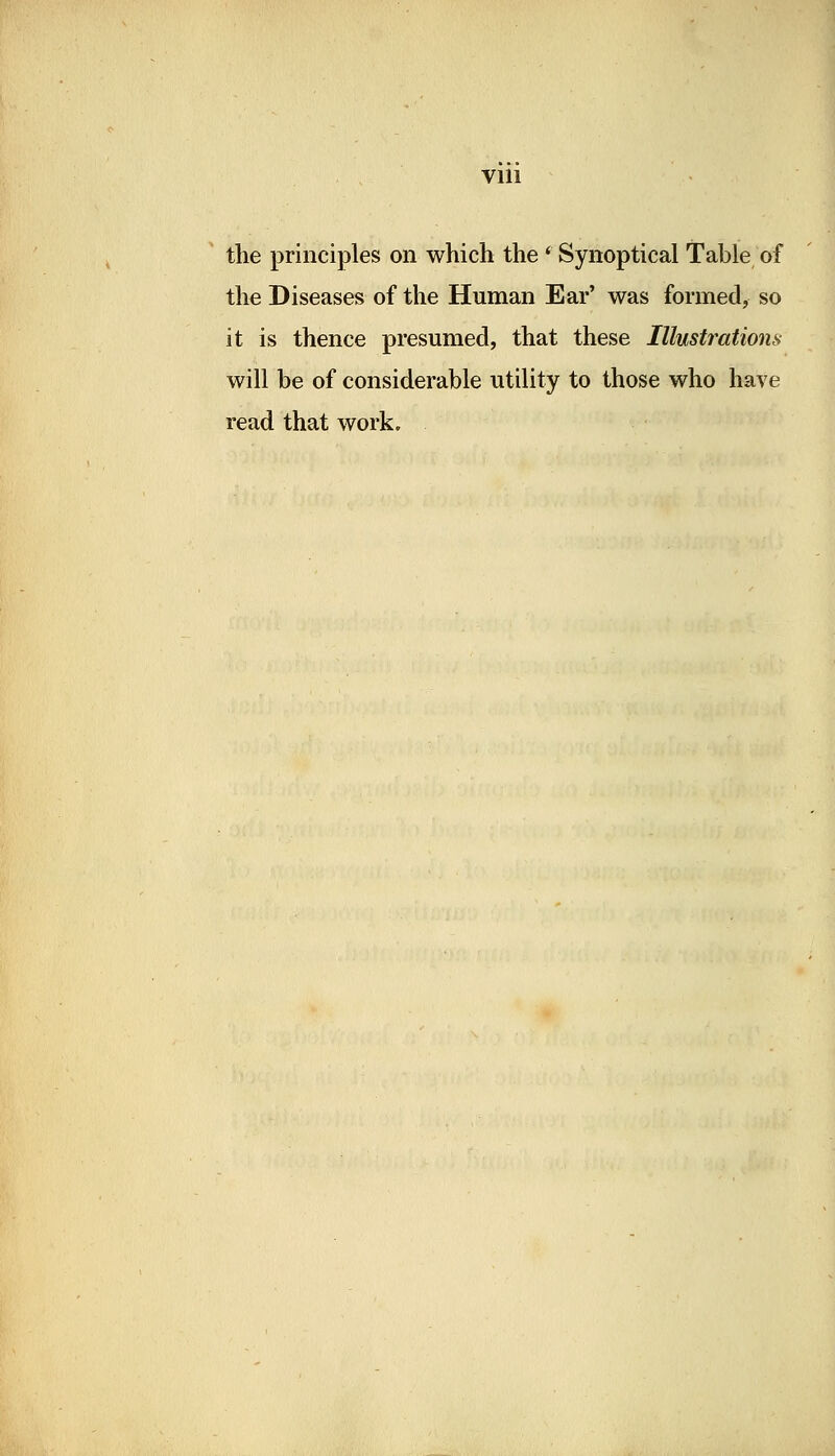 the principles on which the ' Synoptical Table of the Diseases of the Human Ear' was formed, so it is thence presumed, that these Illustrations will be of considerable utility to those who have read that work.