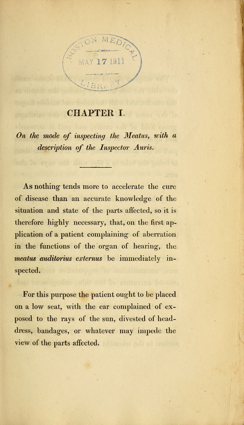 On the mode of inspecting the Meatus, with a description of the Inspector Auris. As nothing tends more to accelerate the cure of disease than an accurate knowledge of the situation and state of the parts affected, so it is therefore highly necessary, that, on the first ap- plication of a patient complaining of aberration in the functions of the organ of hearing, the meatus auditorius externus be immediately in- spected. For this purpose the patient ought to be placed on a low seat, with the ear complained of ex- posed to the rays of the sun, divested of head- dress, bandages, or whatever may impede the view of the parts affected.