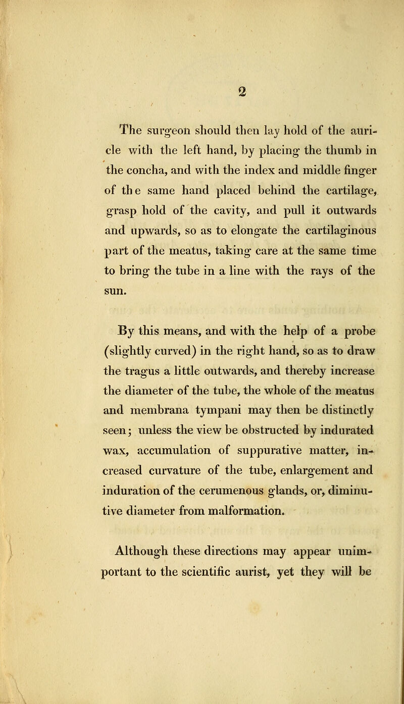 The surgeon should then lay hold of the auri- cle with the left hand, by placing the thumb in the concha, and with the index and middle finger of the same hand placed behind the cartilage, grasp hold of the cavity, and pull it outwards and upwards, so as to elongate the cartilaginous part of the meatus, taking care at the same time to bring the tube in a line with the rays of the sun. By this means, and with the help of a probe (slightly curved) in the right hand, so as to draw the tragus a little outwards, and thereby increase the diameter of the tube, the whole of the meatus and membrana tympani may then be distinctly seen j unless the view be obstructed by indurated wax, accumulation of suppurative matter, in- creased curvature of the tube, enlargement and induration of the cerumenous glands, or, diminu- tive diameter from malformation. Although these directions may appear unim- portant to the scientific aurist, yet they will be