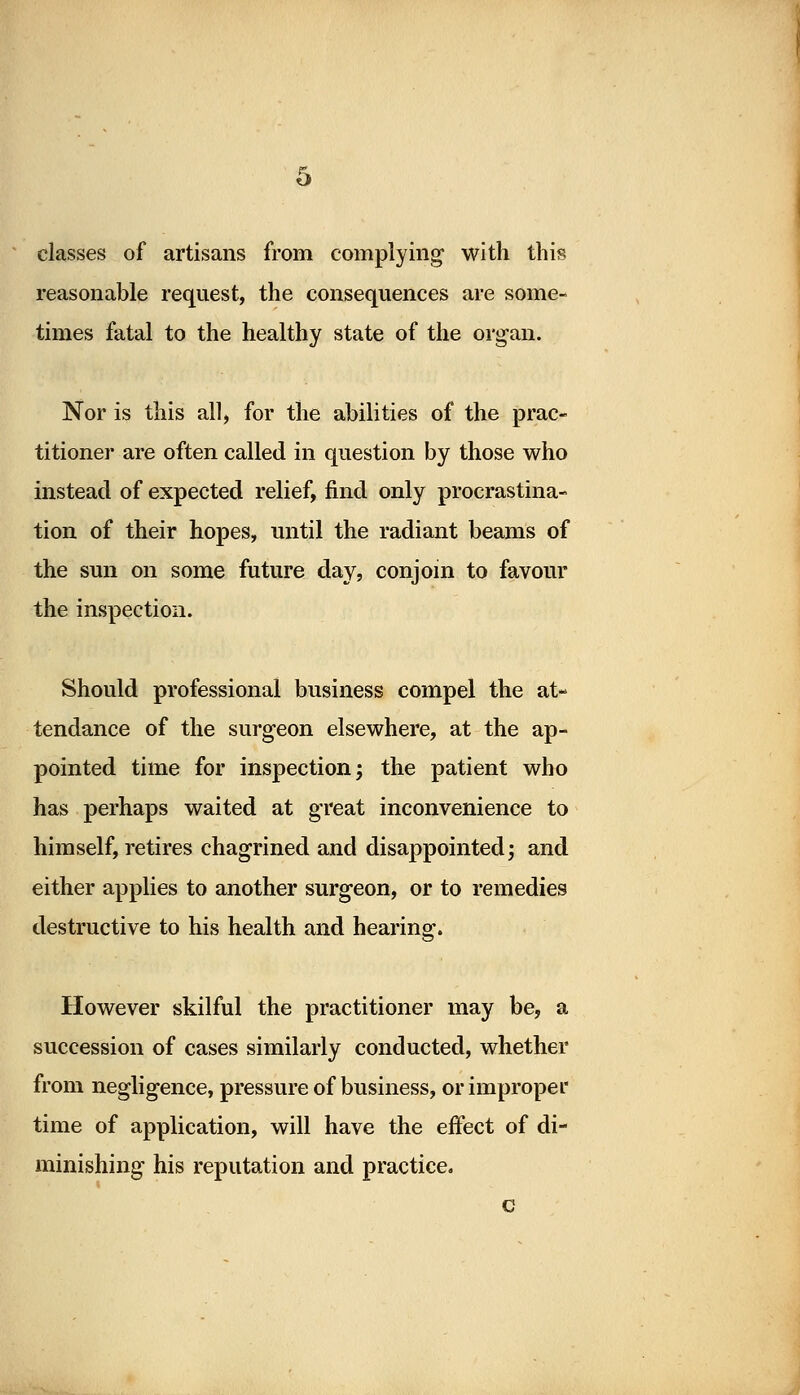 b classes of artisans from complying with this reasonable request, the consequences are some- times fatal to the healthy state of the organ. Nor is this all, for the abilities of the prac- titioner are often called in question by those who instead of expected relief, find only procrastina- tion of their hopes, until the radiant beams of the sun on some future day, conjoin to favour the inspection. Should professional business compel the at- tendance of the surgeon elsewhere, at the ap- pointed time for inspection; the patient who has perhaps waited at great inconvenience to himself, retires chagrined and disappointed; and either applies to another surgeon, or to remedies destructive to his health and hearing. However skilful the practitioner may be, a succession of cases similarly conducted, whether from negligence, pressure of business, or improper time of application, will have the effect of di- minishing his reputation and practice. c