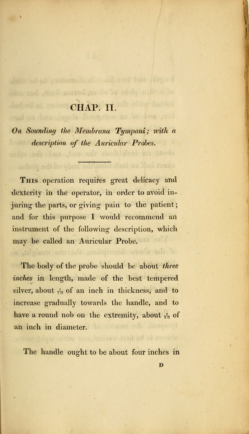 On Sounding the 3Iembrana Tympani; with ti description of the Auricular Probes. This operation requires great delicacy and dexterity in the operator, in order to avoid in- juring- the parts, or giving pain to the patient; and for this purpose I would recommend an instrument of the following description, which may be called an Auricular Probe. The body of the probe should be about three inches in length, made of the best tempered silver, about ^ of an inch in thickness, and to increase gradually towards the handle, and to have a round nob on the extremity, about 4s of an inch in diameter. The handle ought to be about four inches in