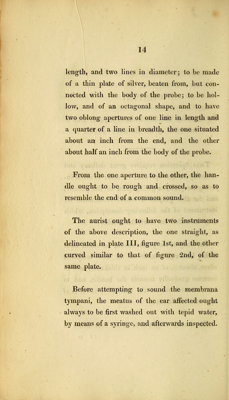 length, and two lines in diameter; to be made of a thin plate of silver, beaten from, but con- nected with the body of the probe; to be hol- low, and of an octagonal shape, and to have two oblong- apertures of one line in length and a quarter of a line in breadth, the one situated about an inch from the end, and the other about half an inch from the body of the probe. From the one aperture to the other, the han- dle ought to be rough and crossed, so as to resemble the end of a common sound. The aurist ought to have two instruments of the above description, the one straight, as delineated in plate III, figure 1st, and the other curved similar to that of figure 2nd, of the same plate. Before attempting to sound the membrana tympani, the meatus of the ear affected ought always to be first washed out with tepid water, by means of a syringe, and afterwards inspected.