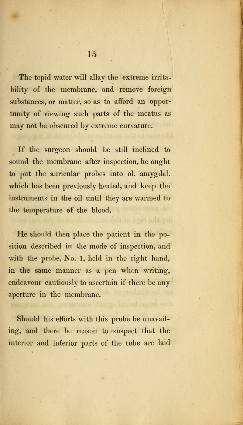 The tepid water will allay the extreme irrita- bility of the membrane, and remove foreign substances, or matter, so as to afford an oppor- tunity of viewing such parts of the meatus as may not be obscured by extreme curvature. If the surgeon should be still inclined to sound the membrane after inspection, he ought to put the auricular probes into ol. amygdal. which has been previously heated, and keep the instruments in the oil until they are warmed to the temperature of the blood. He should then place the patient in the po- sition described in the mode of inspection, and with the probe, No. 1, held in the right hand, in the same manner as a pen when writing, endeavour cautiously to ascertain if there be any aperture in the membrane. Should his efforts with this probe be unavail- ing, and there be reason to suspect that the interior and inferior parts of the tube are laid