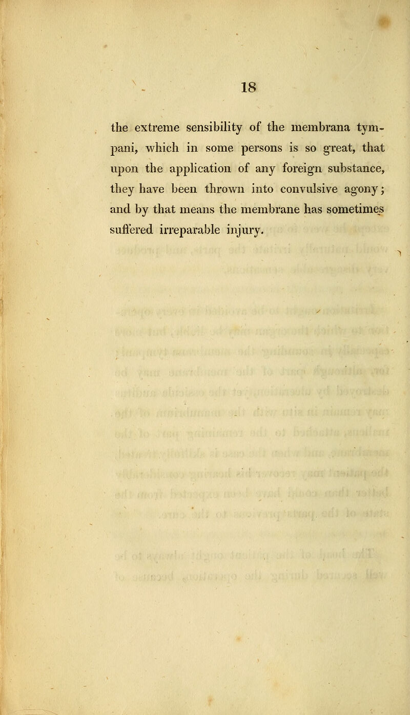 the extreme sensibility of the membrana tym- pani, which in some persons is so great, that upon the application of any foreign substance, they have been thrown into convulsive agony; and by that means the membrane has sometimes suffered irreparable injury.