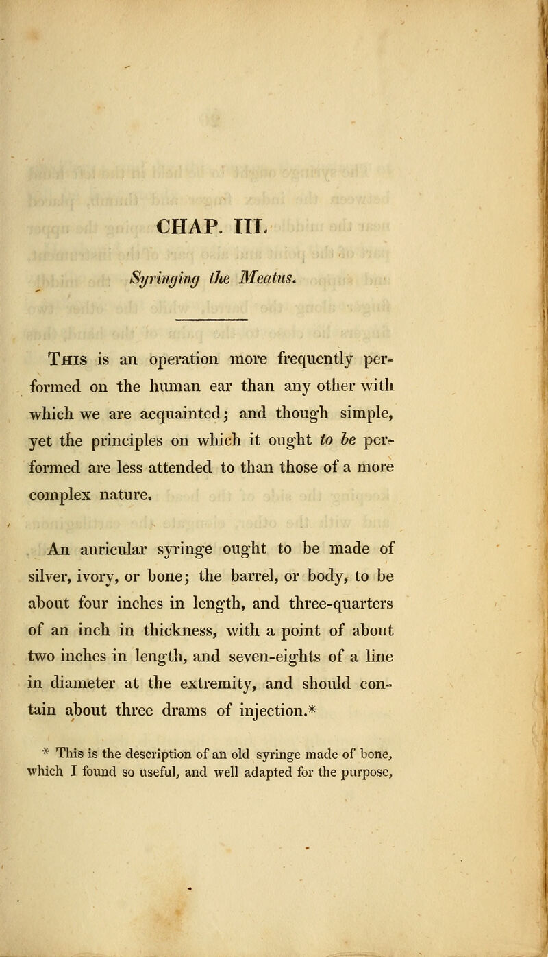 Syringing the Meatus. This is an operation more frequently per- formed on the human ear than any other with which we are acquainted; and though simple, yet the principles on which it ought to be peiv formed are less attended to than those of a more complex nature. An auricular syringe ought to be made of silver, ivory, or bone; the barrel, or body, to be about four inches in length, and three-quarters of an inch in thickness, with a point of about two inches in length, and seven-eights of a line in diameter at the extremity, and should con- tain about three drams of injection.* * This is the description of an old syringe made of bone, which I found so useful, and well adapted for the purpose,