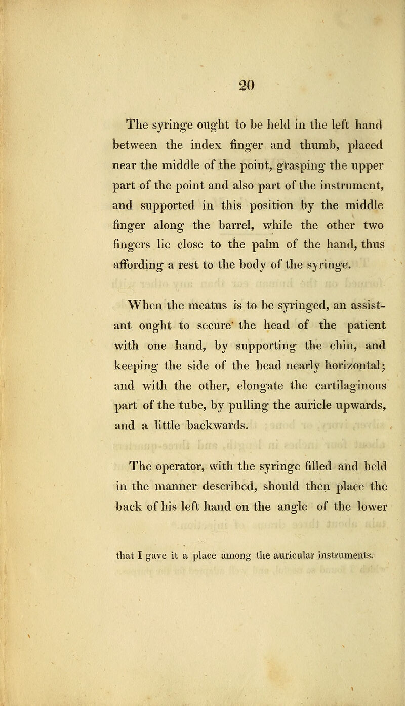 The syringe ought to be held in the left hand between the index finger and thumb, placed near the middle of the point, grasping the upper part of the point and also part of the instrument, and supported in this position by the middle finger along the barrel, while the other two fingers lie close to the palm of the hand, thus affording a rest to the body of the syringe. When the meatus is to be syringed, an assist- ant ought to secure' the head of the patient with one hand, by supporting the chin, and keeping the side of the head nearly horizontal; and with the other, elongate the cartilaginous part of the tube, by pulling the auricle upwards, and a little backwards. The operator, with the syringe filled and held in the manner described, should then place the back of his left hand on the angle of the lower that I gave it a place among the auricular instruments.