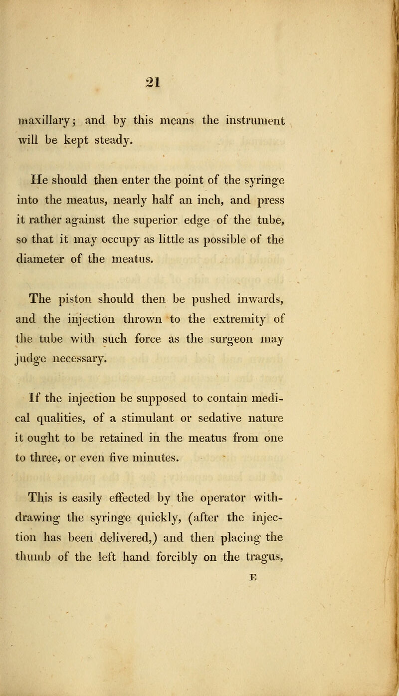 maxillary \ and by this means the instrument will be kept steady. He should then enter the point of the syringe into the meatus, nearly half an inch, and press it rather against the superior edge of the tube, so that it may occupy as little as possible of the diameter of the meatus. The piston should then be pushed inwards, and the injection thrown to the extremity of the tube with such force as the surgeon may judge necessary. If the injection be supposed to contain medi- cal qualities, of a stimulant or sedative nature it ouofht to be retained in the meatus from one to three, or even five minutes. This is easily effected by the operator with- drawing the syringe quickly, (after the injec- tion has been delivered,) and then placing the thumb of the left hand forcibly on the tragus, E