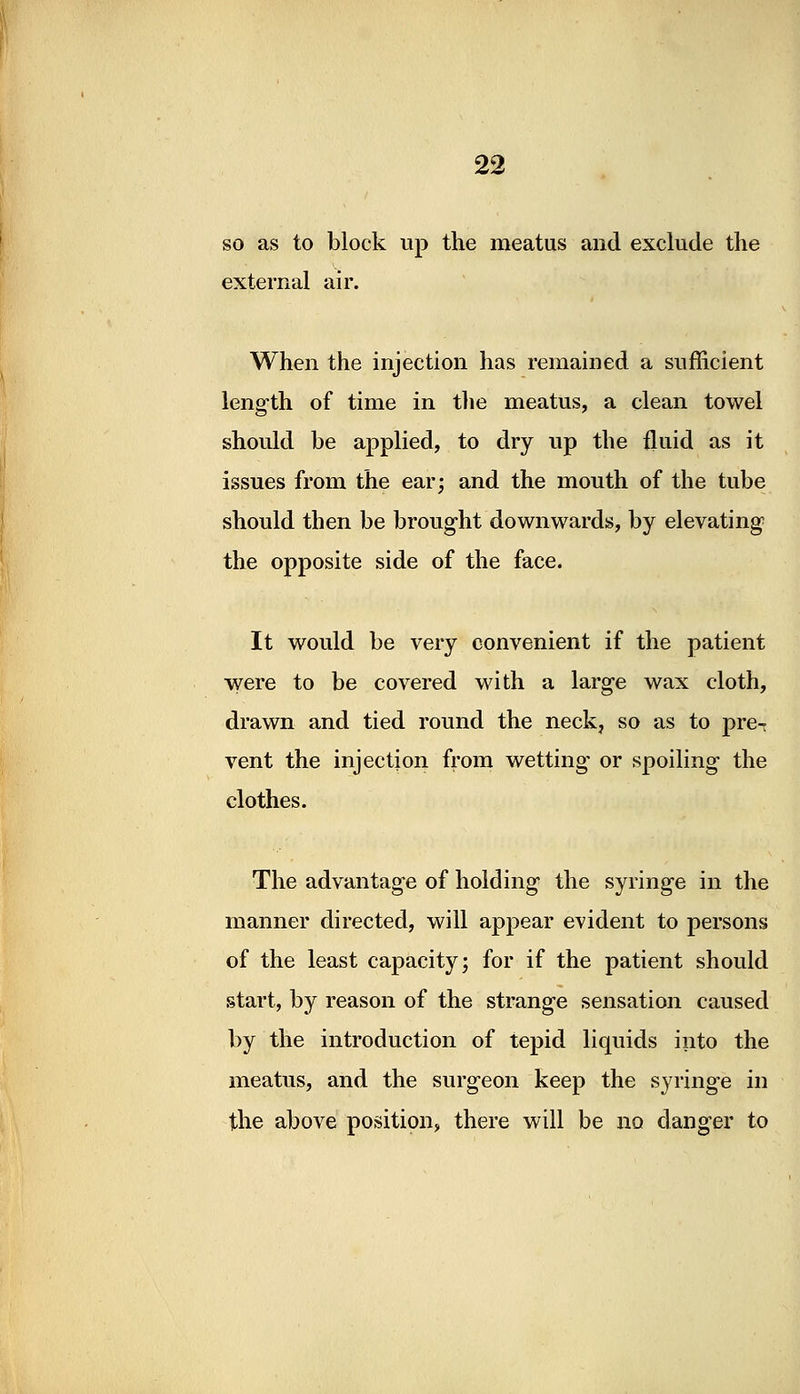 so as to block up the meatus and exclude the external air. When the injection has remained a sufficient length of time in the meatus, a clean towel should be applied, to dry up the fluid as it issues from the ear; and the mouth of the tube should then be brought downwards, by elevating the opposite side of the face. It would be very convenient if the patient were to be covered with a large wax cloth, drawn and tied round the neck, so as to pre- vent the injection from wetting or spoiling the clothes. The advantage of holding the syringe in the manner directed, will appear evident to persons of the least capacity; for if the patient should start, by reason of the strange sensation caused by the introduction of tepid liquids into the meatus, and the surgeon keep the syringe in the above position, there will be no danger to