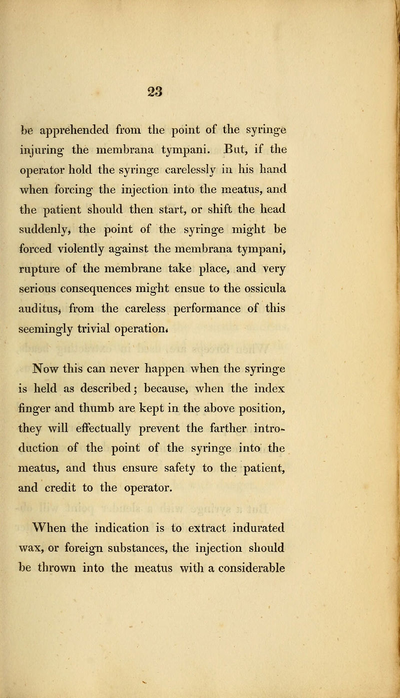 be apprehended from the point of the syringe injuring the membrana tympani. But, if the operator hold the syringe carelessly in his hand when forcing the injection into the meatus, and the patient should then start, or shift the head suddenly, the point of the syringe might be forced violently against the membrana tympani, rupture of the membrane take place, and very serious consequences might ensue to the ossicula auditus* from the careless performance of this seemingly trivial operation* Now this can never happen when the syringe is held as described; because* when the index finger and thumb are kept in the above position, they will effectually prevent the farther intro- duction of the point of the syringe into the meatus, and thus ensure safety to the patient, and credit to the operator. When the indication is to extract indurated wax, or foreign substances, the injection should be thrown into the meatus with a considerable