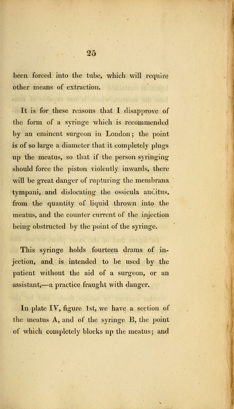 been forced into the tube, which will require other means of extraction. It is for these reasons that I disapprove of the form of a syringe which is recommended by an eminent surgeon in London; the point is of so large a diameter that it completely plugs up the meatus, so that if the person syringing should force the piston violently inwards, there will be great danger of rupturing the membrana tympani, and dislocating the ossicula auditus, from the quantity of liquid thrown into the meatus, and the counter current of the injection being obstructed by the point of the syringe. This syringe holds fourteen drams of in- jection, and is intended to be used by the patient without the aid of a surgeon, or an assistant,—a practice fraught with danger. In plate IV, figure 1st, we have a section of the meatus A, and of the syringe B, the point of which completely blocks up the meatus; and