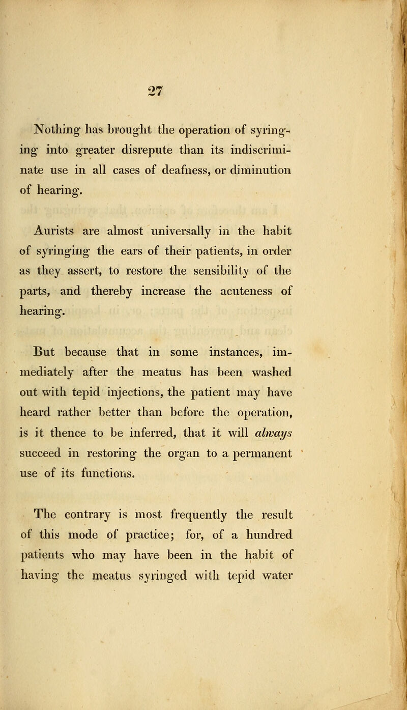 Nothing1 has brought the operation of syring- ing into greater disrepute than its indiscrimi- nate use in all cases of deafness, or diminution of hearing. Aurists are almost universally in the habit of syringing the ears of their patients, in order as they assert, to restore the sensibility of the parts, and thereby increase the acuteness of hearing. But because that in some instances, im- mediately after the meatus has been washed out with tepid injections, the patient may have heard rather better than before the operation, is it thence to be inferred, that it will always succeed in restoring the organ to a permanent use of its functions. The contrary is most frequently the result of this mode of practice; for, of a hundred patients who may have been in the habit of having the meatus syringed with tepid water