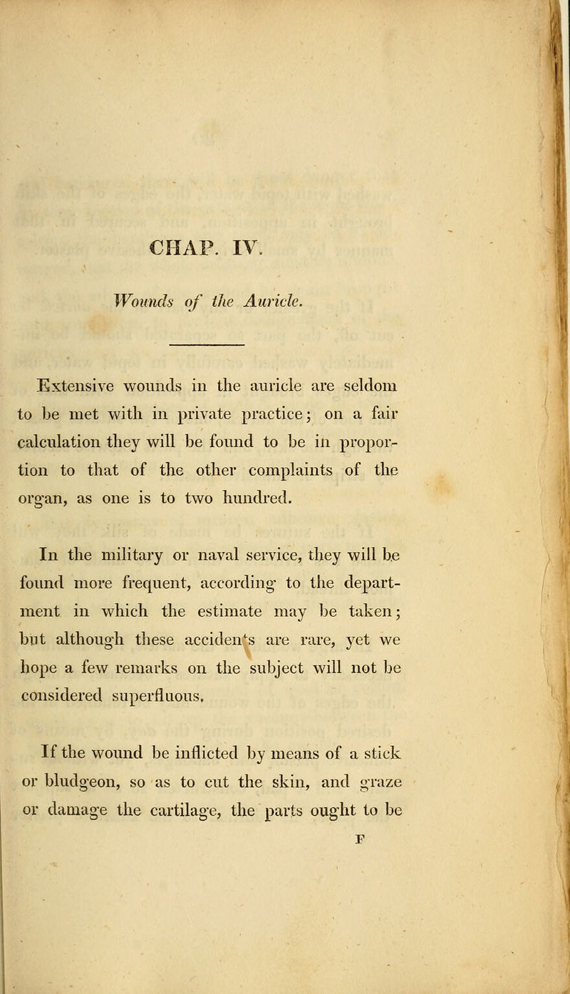 CHAP. IV. Wounds of the Auricle. Extensive wounds in the auricle are seldom to be met with in private practice; on a fair calculation they will be found to be in propor- tion to that of the other complaints of the organ, as one is to two hundred. In the military or naval service, they will be found more frequent, according1 to the depart- ment in which the estimate may be taken; but although these accidents are rare, yet we hope a few remarks on the subject will not be considered superfluous. If the wound be inflicted by means of a stick or bludgeon, so as to cut the skin, and graze or damage the cartilage, the parts ought to be