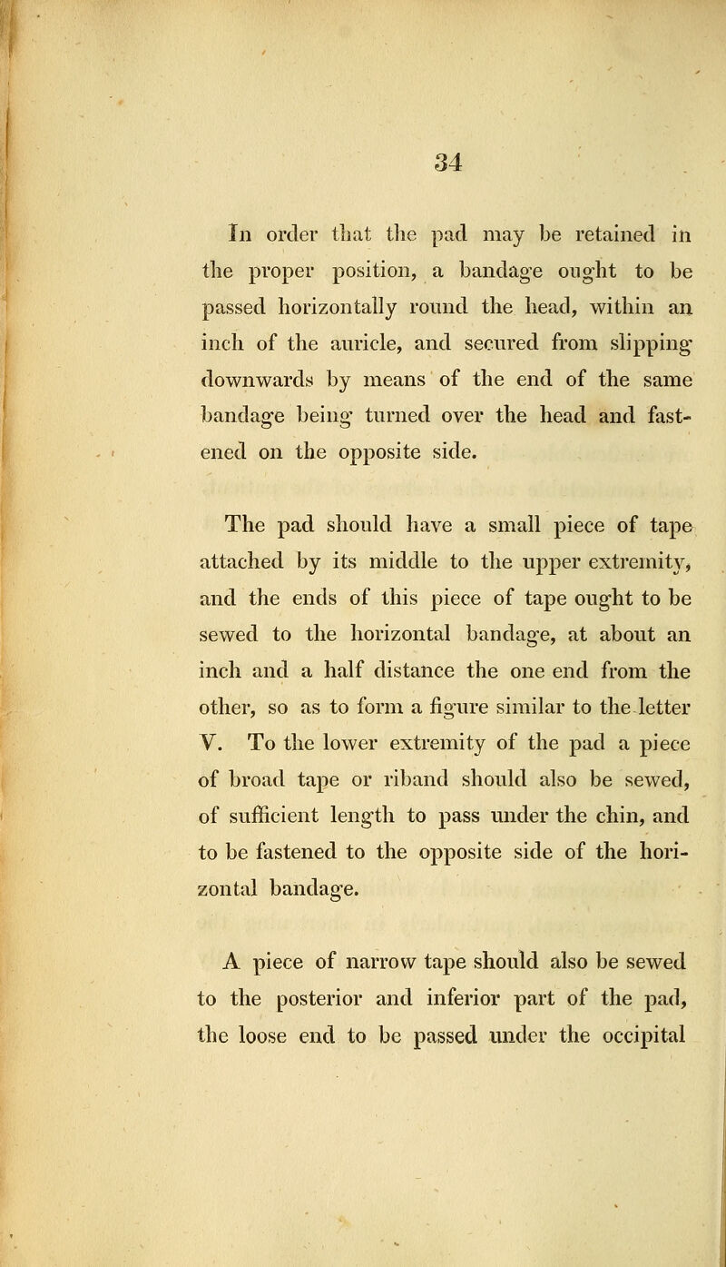 In order that the pad may be retained in the proper position, a bandage ought to be passed horizontally round the head, within an inch of the auricle, and secured from slipping downwards by means of the end of the same bandage being turned over the head and fast- ened on the opposite side. The pad should have a small piece of tape attached by its middle to the upper extremity, and the ends of this piece of tape ought to be sewed to the horizontal bandage, at about an inch and a half distance the one end from the other, so as to form a figure similar to the letter V. To the lower extremity of the pad a piece of broad tape or riband should also be sewed, of sufficient length to pass under the chin, and to be fastened to the opposite side of the hori- zontal bandage. A piece of narrow tape should also be sewed to the posterior and inferior part of the pad, the loose end to be passed under the occipital