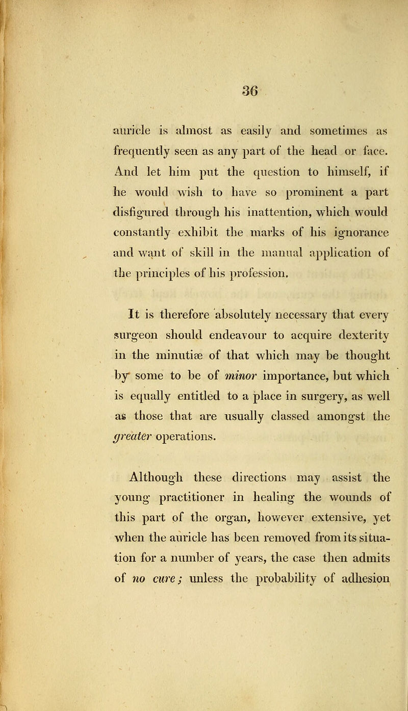 auricle is almost as easily and sometimes as frequently seen as any part of the head or face. And let him put the question to himself, if he would wish to have so prominent a part disfigured through his inattention, which would constantly exhibit the marks of his ignorance and want of skill in the manual application of the principles of his profession. It is therefore absolutely necessary that every surgeon should endeavour to acquire dexterity in the minutiae of that which may be thought by some to be of minor importance, but which is equally entitled to a place in surgery, as well as those that are usually classed amongst the greater operations. Although these directions may assist the young practitioner in healing the wounds of this part of the organ, however extensive, yet when the auricle has been removed from its situa- tion for a number of years, the case then admits of no cure; unless the probability of adhesion
