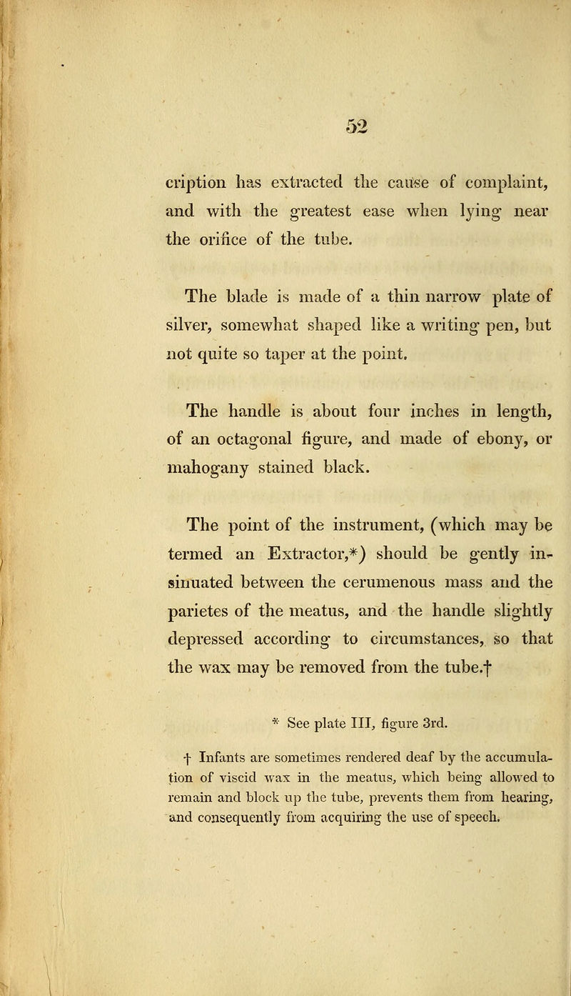 cription has extracted tlie cause of complaint, and with the greatest ease when lying1 near the orifice of the tube. The blade is made of a thin narrow plate of silver, somewhat shaped like a writing pen, but not quite so taper at the point. The handle is about four inches in length, of an octagonal figure, and made of ebony, or mahogany stained black. The point of the instrument, (which may be termed an Extractor,*) should be gently in*- siimated between the cerumenous mass and the parietes of the meatus, and the handle slightly depressed according to circumstances, so that the wax may be removed from the tube.f * See plate III, figure 3rd. f Infants are sometimes rendered deaf by the accumula- tion of viscid wax in the meatus, which being allowed to remain and block up the tube, prevents them from hearing, and consequently from acquiring the use of speech.