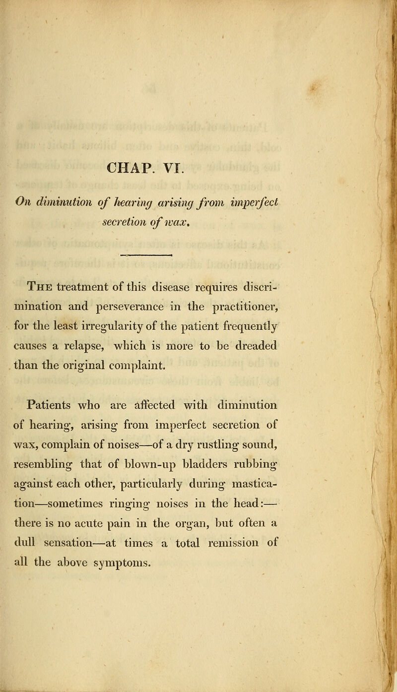 CHAP. VI. On diminution of hearing arising from imperfect secretion of wax. The treatment of this disease requires discri- mination and perseverance in the practitioner, for the least irregularity of the patient frequently causes a relapse, which is more to be dreaded than the original complaint. Patients who are affected with diminution of hearing, arising from imperfect secretion of wax, complain of noises—of a dry rustling sound, resembling that of blown-up bladders rubbing against each other, particularly during mastica- tion—sometimes ringing noises in the head:— there is no acute pain in the organ, but often a dull sensation—at times a total remission of all the above symptoms.