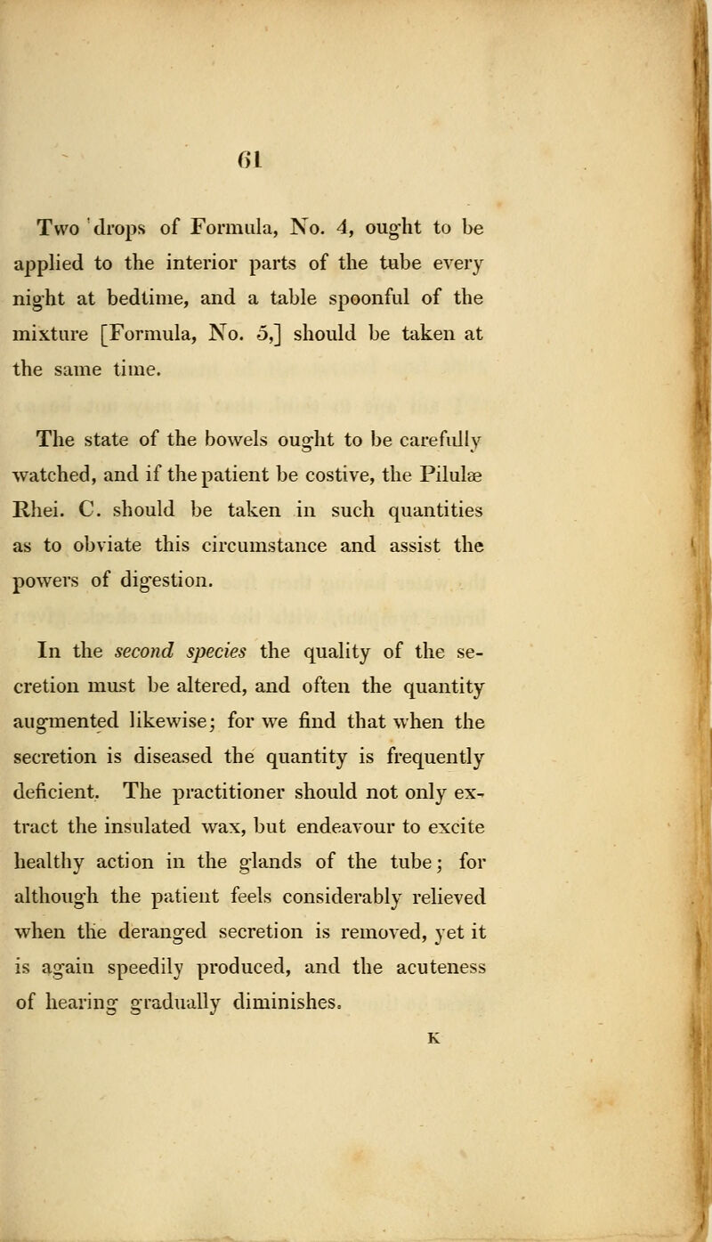 Two drops of Formula, No. 4, ought to be applied to the interior parts of the tube every night at bedtime, and a table spoonful of the mixture [Formula, No. 5,] should be taken at the same time. The state of the bowels ought to be carefully watched, and if the patient be costive, the Pilulae Rhei. C. should be taken in such quantities as to obviate this circumstance and assist the powei s of digestion. b In the second species the quality of the se- cretion must be altered, and often the quantity augmented likewise; for we find that when the secretion is diseased the quantity is frequently deficient. The practitioner should not only ex- tract the insulated wax, but endeavour to excite healthy action in the glands of the tube; for although the patient feels considerably relieved when the deranged secretion is removed, yet it is again speedily produced, and the acuteness of hearing gradually diminishes, K