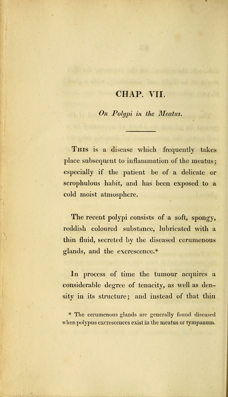 CHAP. VII. On Polypi in the Meatus. This is a disease which frequently takes place subsequent to inflammation of the meatus; especially if the patient be of a delicate or scrophulous habit, and has been exposed to a cold moist atmosphere. The recent polypi consists of a soft, spongy, reddish coloured substance, lubricated with a thin fluid, secreted by the diseased cerumenous glands, and the excrescence.* In process of time the tumour acquires a considerable degree of tenacity, as well as den- sity in its structure; and instead of that thin * The cerumenous glands are generally found diseased when polypus excrescences exist in the meatus or tympanum.