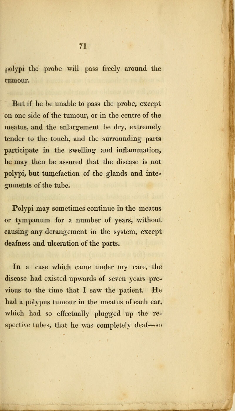 polypi the probe will pass freely around the tumour. But if he be unable to pass the probe, except on one side of the tumour, or in the centre of the meatus, and the enlargement be dry, extremely tender to the touch, and the surrounding parts participate in the swelling and inflammation, he may then be assured that the disease is not polypi, but tumefaction of the glands and inte- guments of the tube. Polypi may sometimes continue in the meatus or tympanum for a number of years, without causing any derangement in the system, except deafness and ulceration of the parts. In a case which came under my care, the disease had existed upwards of seven years pre- vious to the time that I saw the patient. He had a polypus tumour in the meatus of each ear, which had so effectually plugged up the re- spective tubes, that he was completely deaf—so