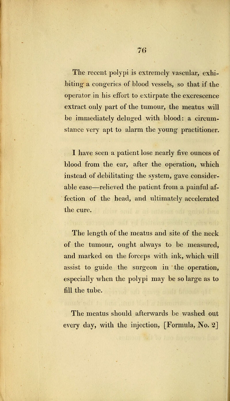 The recent polypi is extremely vascular, exhi- biting a congeries of blood vessels, so that if the operator in his effort to extirpate the excrescence extract only part of the tumour, the meatus will be immediately deluged with blood: a circum- stance very apt to alarm the young practitioner. I have seen a patient lose nearly five ounces of blood from the ear, after the operation, which instead of debilitating the system, gave consider- able ease—relieved the patient from a painful af- fection of the head, and ultimately accelerated the cure. The length of the meatus and site of the neck of the tumour, ought always to be measured, and marked on the forceps with ink, which will assist to guide the surgeon in the operation, especially when the polypi may be so large as to fill the tube. The meatus should afterwards be washed out every day, with the injection, [Formula, No. 2]