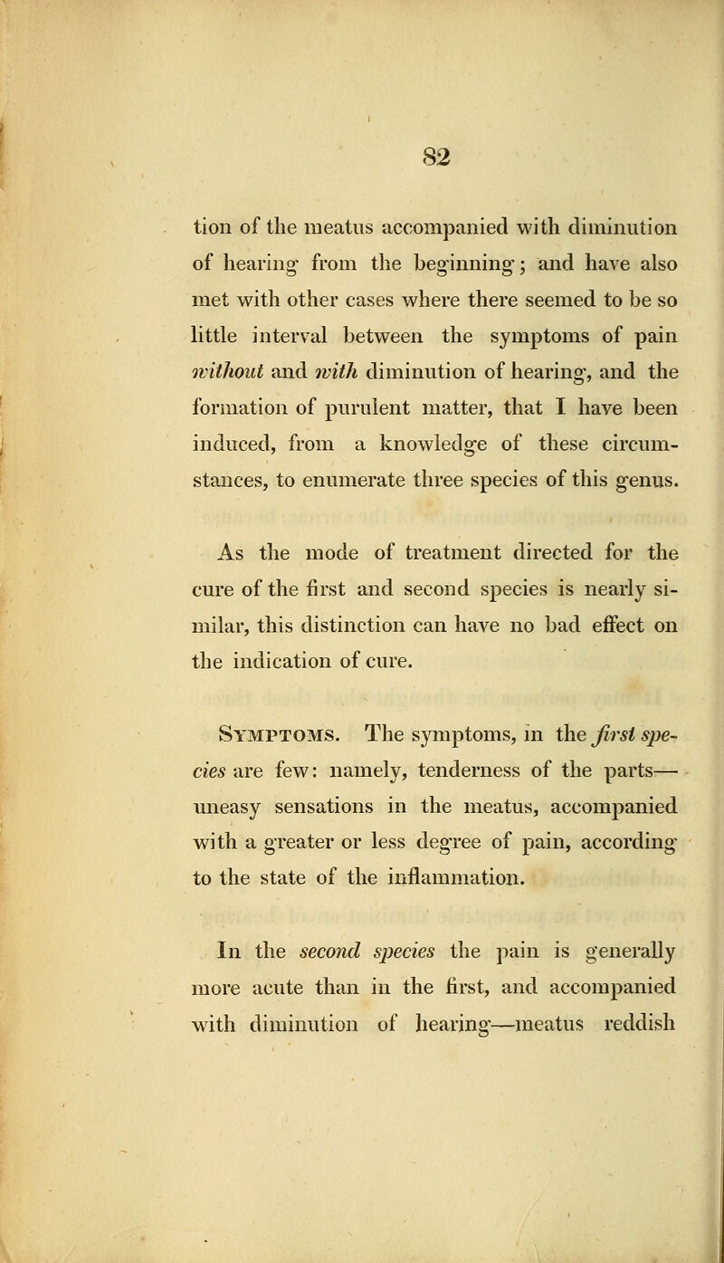 tion of the meatus accompanied with diminution of hearing from the beginning; and have also met with other cases where there seemed to be so little interval between the symptoms of pain without and with diminution of hearing, and the formation of purulent matter, that I have been induced, from a knowledge of these circum- stances, to enumerate three species of this genus. As the mode of treatment directed for the cure of the first and second species is nearly si- milar, this distinction can have no bad effect on the indication of cure. Symptoms. The symptoms, in the first spe- cies are few: namely, tenderness of the parts— uneasy sensations in the meatus, accompanied with a greater or less degree of pain, according to the state of the inflammation. In the second species the pain is generally more acute than in the first, and accompanied with diminution of hearing—meatus reddish