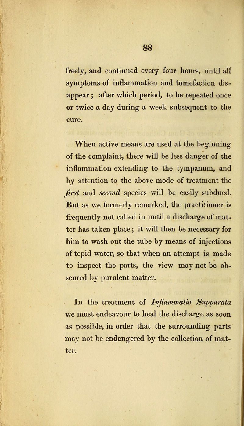 freely, and continued every four hours, until all symptoms of inflammation and tumefaction dis- appear ; after which period, to be repeated once or twice a day during a week subsequent to the cure. When active means are used at the beginning1 of the complaint, there will be less danger of the inflammation extending to the tympanum, and by attention to the above mode of treatment the first and second species will be easily subdued. But as we formerly remarked, the practitioner is frequently not called in until a discharge of mat- ter has taken place; it will then be necessary for him to wash out the tube by means of injections of tepid water, so that when an attempt is made to inspect the parts, the view may not be ob- scured by purulent matter. In the treatment of Infiammatio Suppurata we must endeavour to heal the discharge as soon as possible, in order that the surrounding parts may not be endangered by the collection of mat- ter.