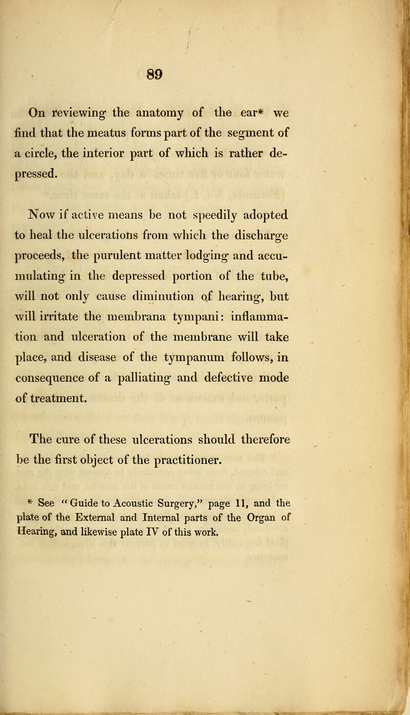 On reviewing the anatomy of the ear* we find that the meatus forms part of the segment of a circle, the interior part of which is rather de- pressed. Now if active means be not speedily adopted to heal the ulcerations from which the discharge proceeds, the purulent matter lodging and accu- mulating in the depressed portion of the tube, will not only cause diminution of hearing, but will irritate the membrana tympani: inflamma- tion and ulceration of the membrane will take place, and disease of the tympanum follows, in consequence of a palliating and defective mode of treatment. The cure of these ulcerations should therefore be the first object of the practitioner. * See  Guide to Acoustic Surgery, page II, and the plate of the External and Internal parts of the Organ of Hearing, and likewise plate IV of this work.