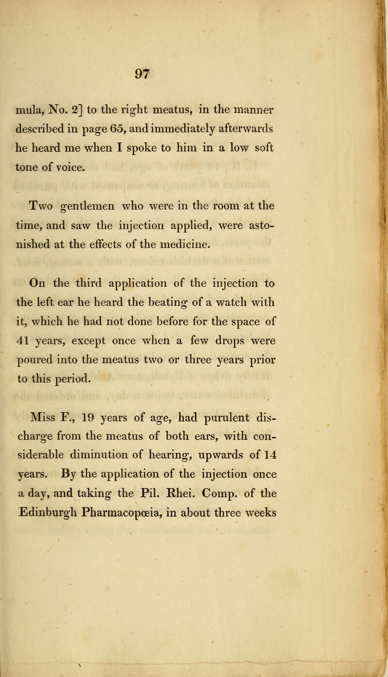 mula, No. 2] to the right meatus, in the manner described in page 65, and immediately afterwards he heard me when I spoke to him in a low soft tone of voice. Two gentlemen who were in the room at the time, and saw the injection applied, were asto- nished at the effects of the medicine. On the third application of the injection to the left ear he heard the beating of a watch with it, which he had not done before for the space of 41 years, except once when a few drops were poured into the meatus two or three years prior to this period. Miss F., 19 years of age, had purulent dis- charge from the meatus of both ears, with con- siderable diminution of hearing, upwards of 14 years. By the application of the injection once a day, and taking the Pil. Rhei. Comp. of the Edinburgh Pharmacopoeia, in about three weeks