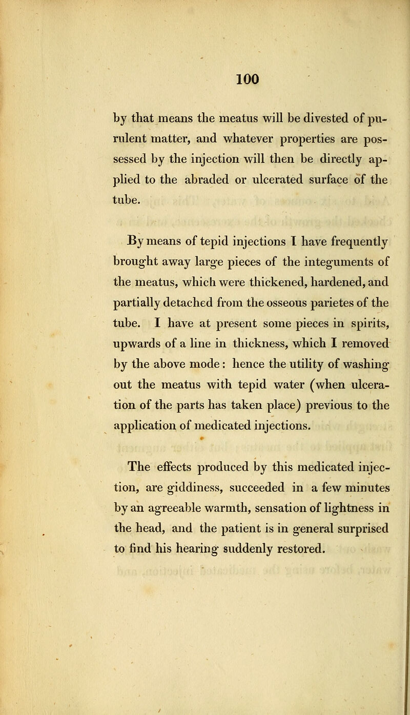 by that means the meatus will be divested of pu- rulent matter, and whatever properties are pos- sessed by the injection will then be directly ap- plied to the abraded or ulcerated surface of the tube. By means of tepid injections I have frequently brought away large pieces of the integuments of the meatus, which were thickened, hardened, and partially detached from the osseous parietes of the tube. I have at present some pieces in spirits, upwards of a line in thickness, which I removed by the above mode: hence the utility of washing out the meatus with tepid water (when ulcera- tion of the parts has taken place) previous to the application of medicated injections. The effects produced by this medicated injec- tion, are giddiness, succeeded in a few minutes by an agreeable warmth, sensation of lightness in the head, and the patient is in general surprised to find his hearing suddenly restored.