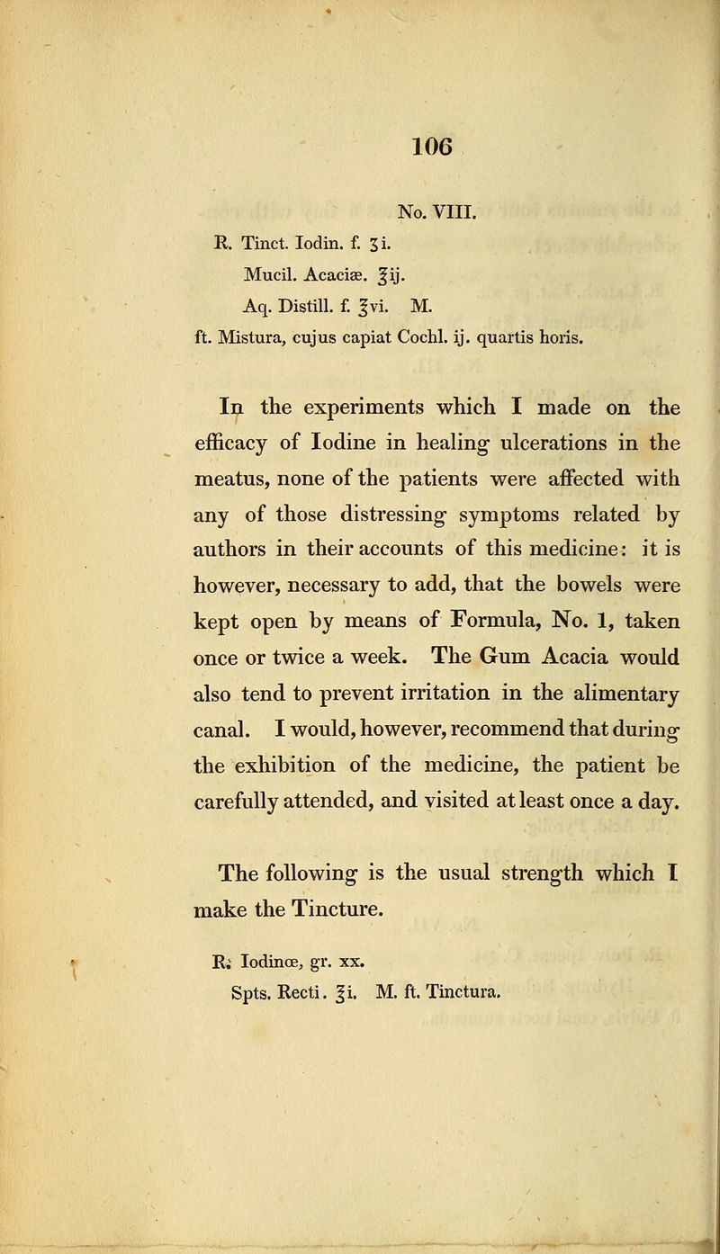 No. VIII. It. Tinct. Iodin. f. 3i. Mucil. Acaciae. ^ij. Aq. Distill, f. gvi. M. ft. Mistura, cujus capiat Cochl. ij. quartis horis. In the experiments which I made on the efficacy of Iodine in healing ulcerations in the meatus, none of the patients were affected with any of those distressing symptoms related by authors in their accounts of this medicine: it is however, necessary to add, that the bowels were kept open by means of Formula, No. 1, taken once or twice a week. The Gum Acacia would also tend to prevent irritation in the alimentary canal. I would, however, recommend that during the exhibition of the medicine, the patient be carefully attended, and visited at least once a day. The following is the usual strength which I make the Tincture. R. Iodinoe, gr. xx. Spts. Recti. %i, M. ft. Tinctura.