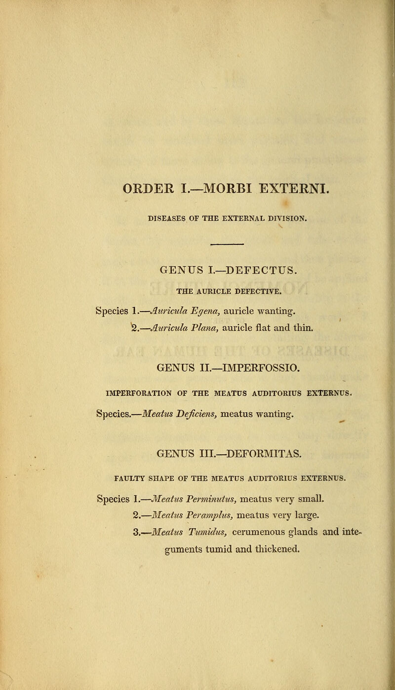 ORDER I.—MORBI EXTERN!. DISEASES OF THE EXTERNAL DIVISION. GENUS I.—DEFECTUS. THE AURICLE DEFECTIVE. Species 1.—Auricula Egetia, auricle wanting. 2.—Auricula Plana, auricle flat and thin. GENUS II.—IMPERFOSSIO. IMPERFORATION OF THE MEATUS AUDITORIUS EXTERNUS. Species.—Meatus Deficiens, meatus wanting. GENUS III.—DEFORMITAS. FAULTY SHAPE OF THE MEATUS AUDITORIUS EXTERNUS. Species 1.—Meatus Perminutus, meatus very small. 2.—Meatus Peramphis, meatus very large. 3.—Meatus Tumidus, cerumenous glands and inte- guments tumid and thickened.